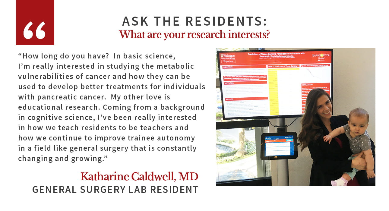 Katharine Caldwell says: "How long do you have?  In basic science, I'm really interested in studying the metabolic vulnerabilities of cancer and how they can be used to develop better treatments for individuals with pancreatic cancer.  My other love is educational research. Coming from a background in cognitive science, I've been really interested in how we teach residents to be teachers and how we continue to improve trainee autonomy in a field like general surgery that is constantly changing and growing."