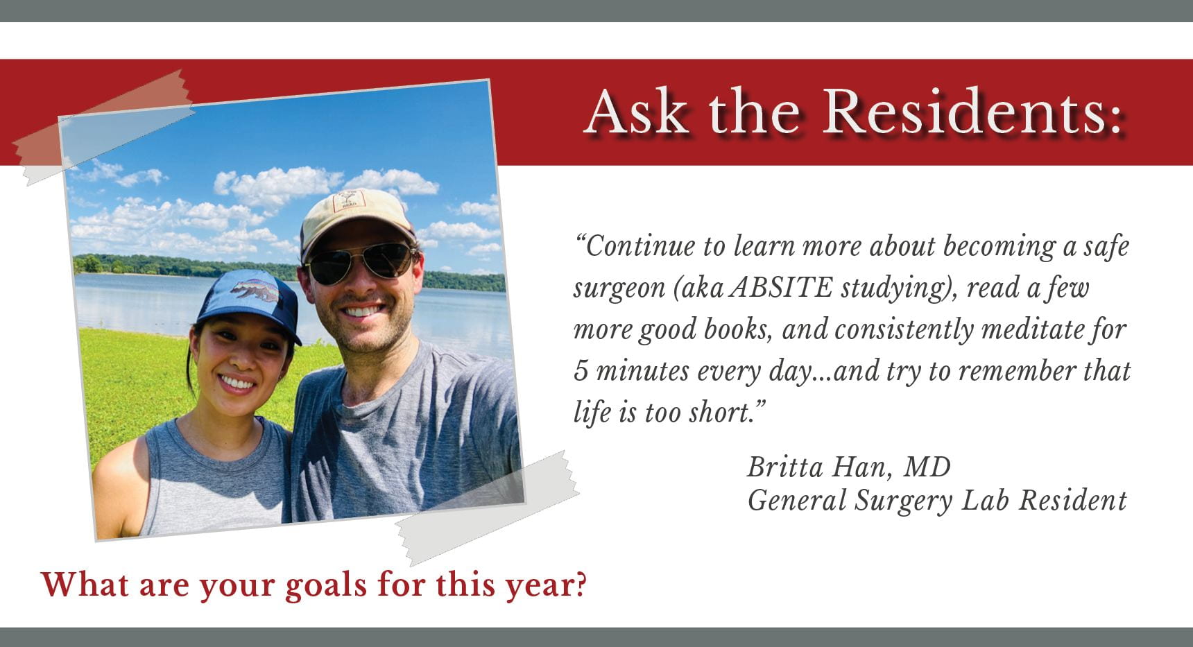 Han says, "Continue to learn more about becoming a safe surgeon (aka ABSITE studying), read a few more good books, and consistently meditate for 5 minutes every day...and try to remember that life is too short."