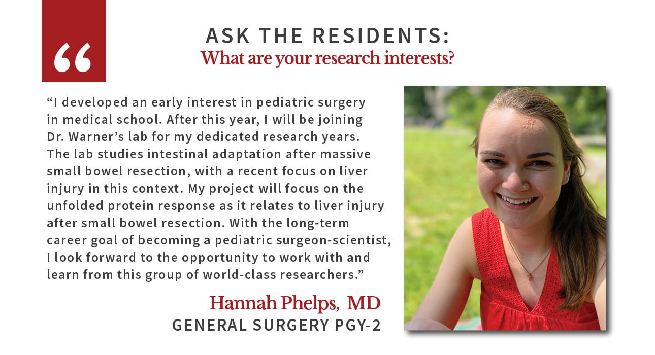 Hannah Phelps says: "I developed an early interest in pediatric surgery in medical school. After this year, I will be joining Dr. Warner’s lab for my dedicated research years. The lab studies intestinal adaptation after massive small bowel resection, with a recent focus on liver injury in this context. My project will focus on the unfolded protein response as it relates to liver injury after small bowel resection. With the long-term career goal of becoming a pediatric surgeon-scientist, I look forward to the opportunity to work with and learn from this group of world-class researchers."