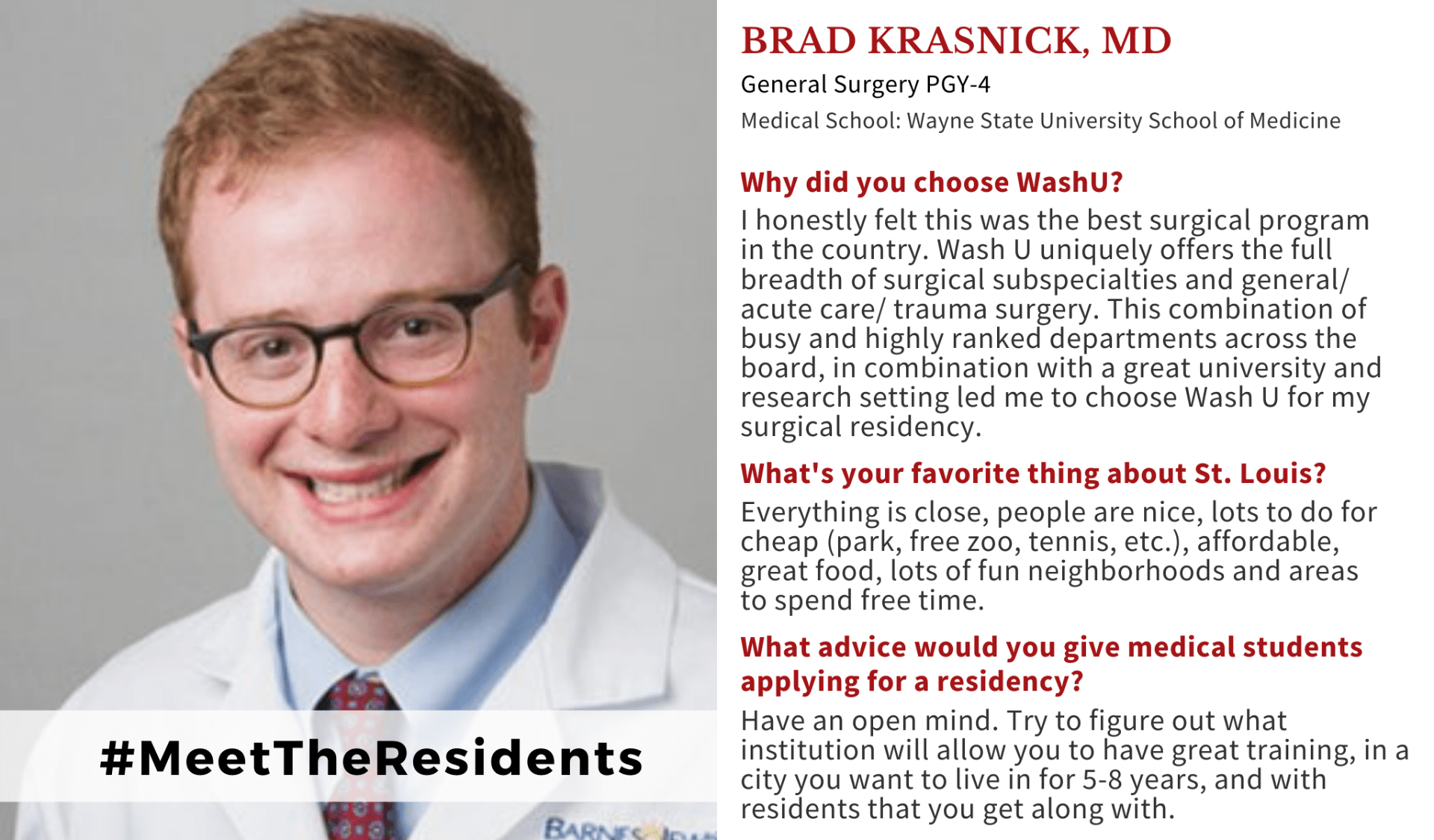 Image of Brad Krasnick, MD, Washington University Department of Surgery PGY-4 resident. When asked why did you choose Washington University School of Medicine, Krasnick, said: "I honestly felt this was the best surgical program in the country. Wash U uniquely offers the full breadth of surgical subspecialties and general/ acute care/ trauma surgery. This combination of busy and highly ranked departments across the board, in combination with a great university and research setting led me to choose Wash U for my surgical residency." When asked what's your favorite thing about St. Louis, Krasnick said: "Everything is close, people are nice, lots to do for cheap (park, free zoo, tennis, etc.), affordable, great food, lots of fun neighborhoods and areas to spend free time." When asked what advice would you give medical students applying for a residency, Krasnick said: "Have an open mind. Try to figure out what institution will allow you to have great training, in a city you want to live in for 5-8 years, and with residents that you get along with."