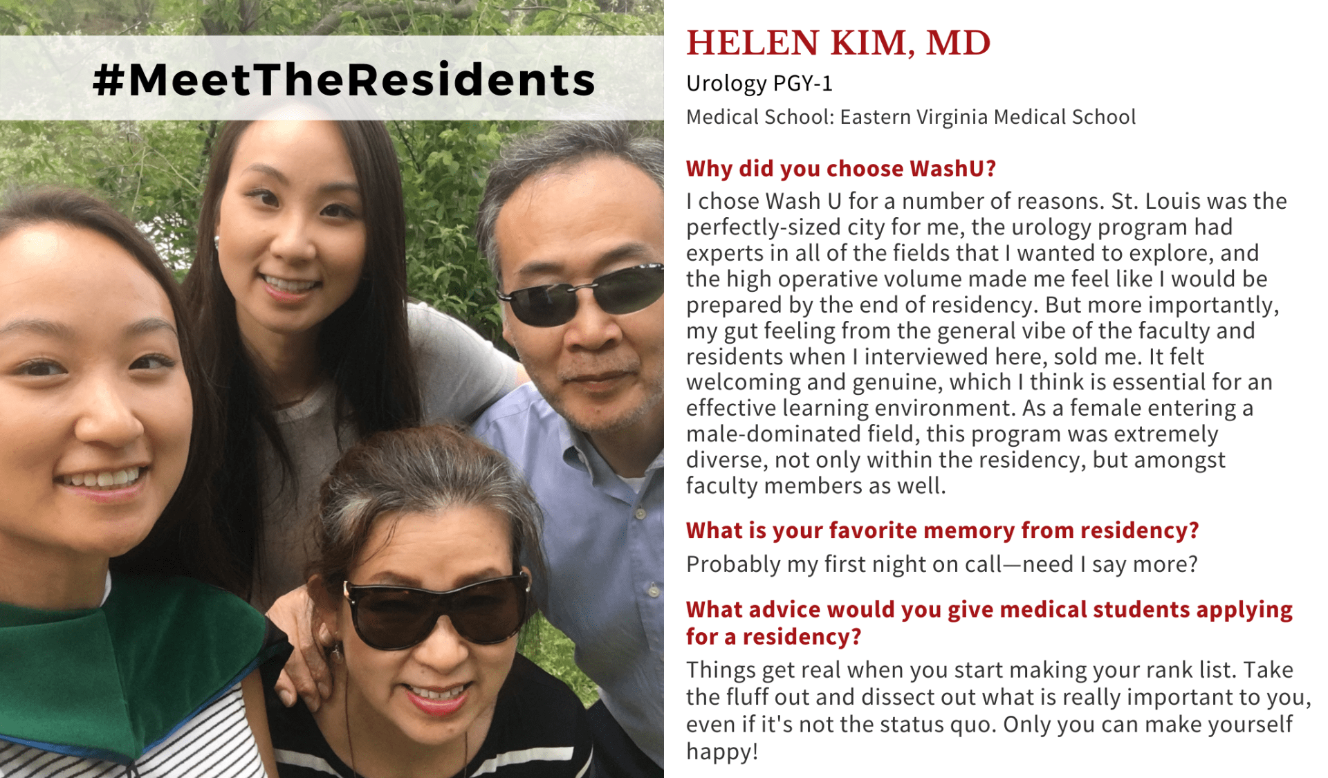 Image with Helen Kim, MD, and her family. When asked why did you choose Washington University School of Medicine, Helen Kim, MD, Washington University PGY-1 Urology Resident, said: "I chose Wash U for a number of reasons. St. Louis was the perfectly-sized city for me, the urology program had experts in all of the fields that I wanted to explore, and the high operative volume made me feel like I would be prepared by the end of residency. But more importantly, my gut feeling from the general vibe of the faculty and residents when I interviewed here, sold me. It felt welcoming and genuine, which I think is essential for an effective learning environment. As a female entering a male-dominated field, this program was extremely diverse, not only within the residency, but amongst faculty members as well." When asked what is your favorite memory from residency, Kim said: "Probably my first night on call—need I say more?" When asked what advice would you give medical students applying for a residency, Kim said: "Things get real when you start making your rank list. Take the fluff out and dissect out what is really important to you, even if it's not the status quo. Only you can make yourself happy!"