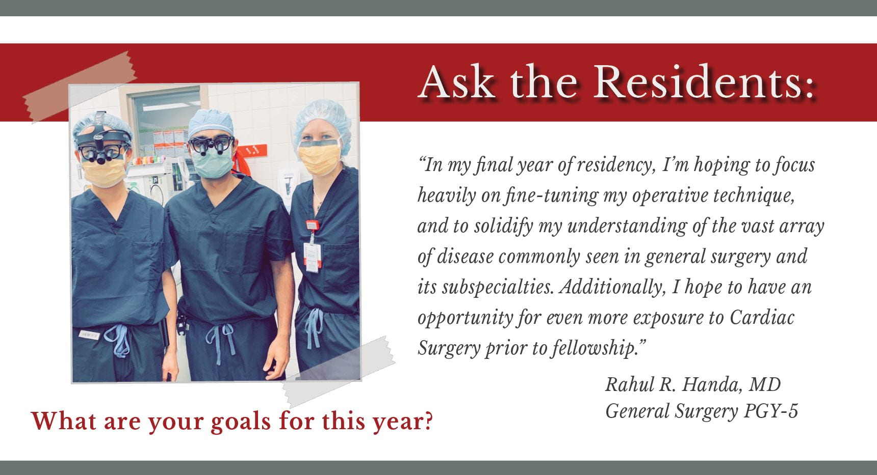 Handa says, "In my final year of residency, I'm hoping to focus heavily on fine-tuning my operative technique, and to solidify my understanding of the vast array of disease commonly seen in general surgery and its subspecialties. Additionally, I hope to have an opportunity for even more exposure to Cardiac Surgery prior to fellowship."
