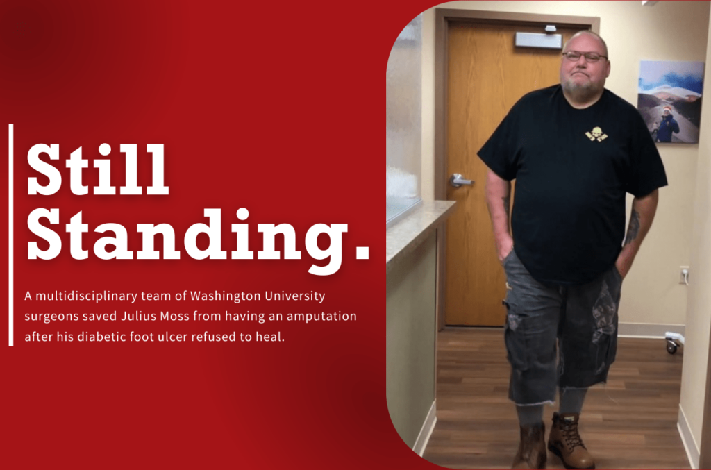 Image of patient standing in clinic with text overlay that reads "Still Standing. A multidisciplinary team of Washington University surgeons saved Julius Moss from having an amputation after his diabetic foot ulcer refused to heal."